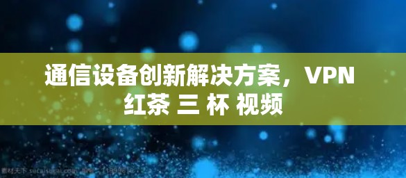 通信设备创新解决方案,VPN 红茶 三 杯 视频