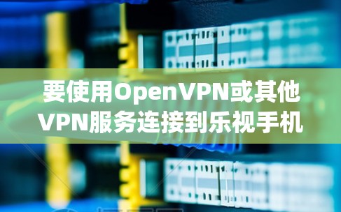 要使用OpenVPN或其他VPN服务连接到乐视手机,可以按照以下步骤操作