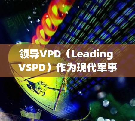 领导VPD（Leading VSPD）作为现代军事体系的核心，其使用系统整合了多种现代技术和工具，旨在高效执行战略战术。以下是对领导VPD使用的系统和功能的详细总结