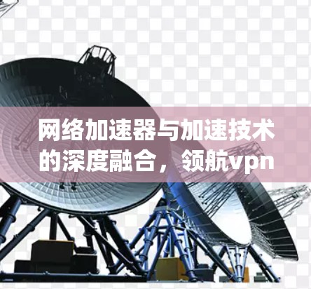 网络加速器与加速技术的深度融合，领航vpn的未来展望