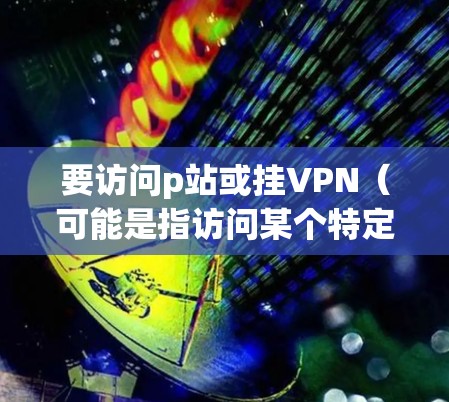 要访问p站或挂VPN（可能是指访问某个特定的VPN服务器）以下是一些可能的步骤和建议