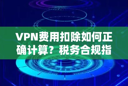 VPN费用扣除如何正确计算?税务合规指南 VPN费用扣除如何正确计算?税务合规指南