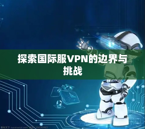 探索国际服VPN的边界与挑战 探索国际服VPN的边界与挑战