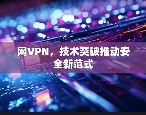 网VPN,技术突破推动安全新范式 网VPN,技术突破推动安全新范式