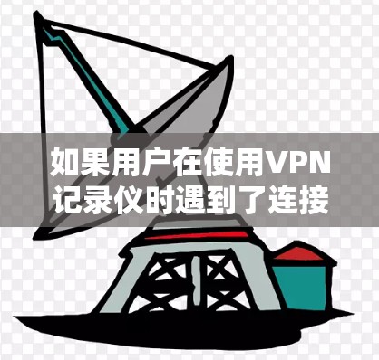 如果用户在使用VPN记录仪时遇到了连接中断的问题,可以按照以下步骤进行排查和解决 如果用户在使用VPN记录仪时遇到了连接中断的问题,可以按照以下步骤进行排查和解决