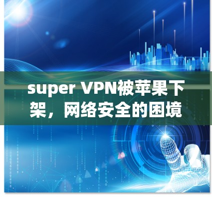 super VPN被苹果下架，网络安全的困境与解决方案