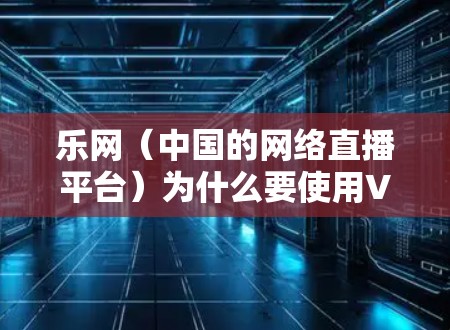 乐网（中国的网络直播平台）为什么要使用VPN？这主要是出于保护用户信息安全和网络环境的考虑。以下是详细的解释