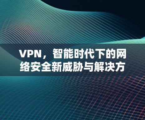 VPN,智能时代下的网络安全新威胁与解决方案 VPN,智能时代下的网络安全新威胁与解决方案
