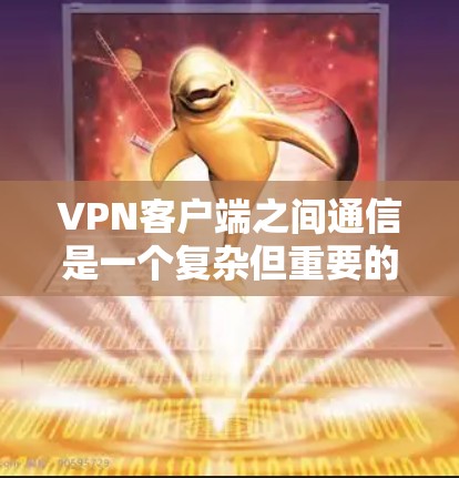 VPN客户端之间通信是一个复杂但重要的过程，涉及端口交换、协议适配、多态通信等多个方面。以下是对该过程的详细分析和解决方案