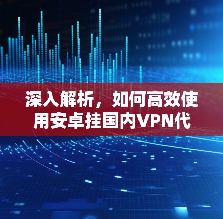 深入解析,如何高效使用安卓挂国内VPN代理 深入解析,如何高效使用安卓挂国内VPN代理