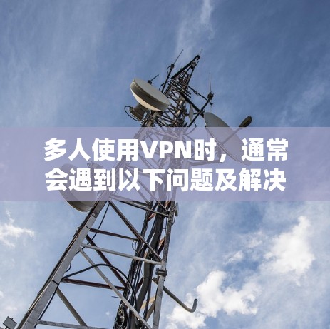 多人使用VPN时,通常会遇到以下问题及解决方案 多人使用VPN时,通常会遇到以下问题及解决方案