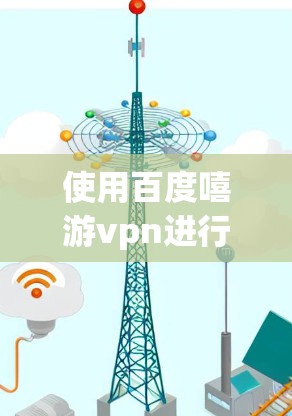使用百度嘻游vpn进行VPN连接需要遵循以下步骤