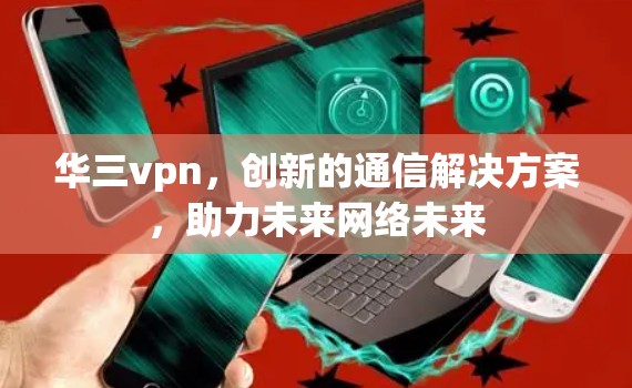 华三vpn,创新的通信解决方案,助力未来网络未来 华三vpn,创新的通信解决方案,助力未来网络未来