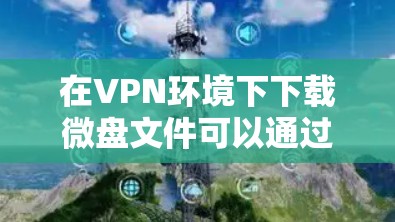 在VPN环境下下载微盘文件可以通过以下步骤实现 在VPN环境下下载微盘文件可以通过以下步骤实现