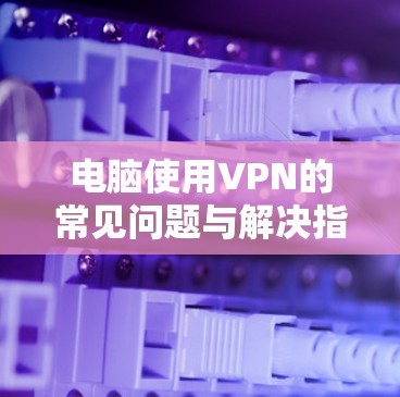 电脑使用VPN的常见问题与解决指南 电脑使用VPN的常见问题与解决指南