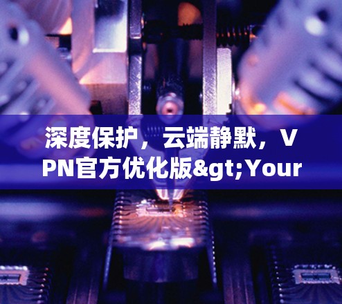 深度保护,云端静默,VPN官方优化版>Your守护之光 深度保护,云端静默,VPN官方优化版>Your守护之光
