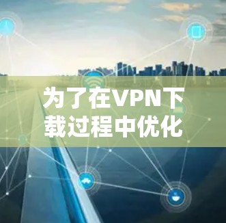 为了在VPN下载过程中优化流量,确保下载顺利且安全,可以按照以下步骤操作 为了在VPN下载过程中优化流量,确保下载顺利且安全,可以按照以下步骤操作