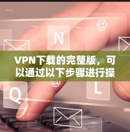 VPN下载的完整版,可以通过以下步骤进行操作 VPN下载的完整版,可以通过以下步骤进行操作