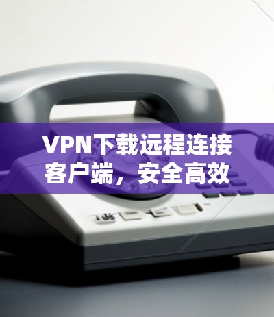VPN下载远程连接客户端，安全高效，方便快捷