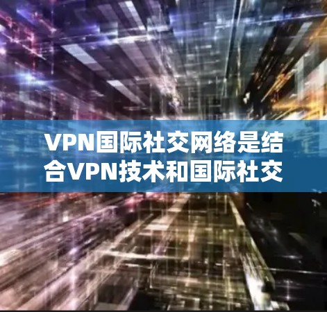 VPN国际社交网络是结合VPN技术和国际社交平台的创新产物，旨在提供更高的数据安全和社交功能。以下是对该主题的详细介绍