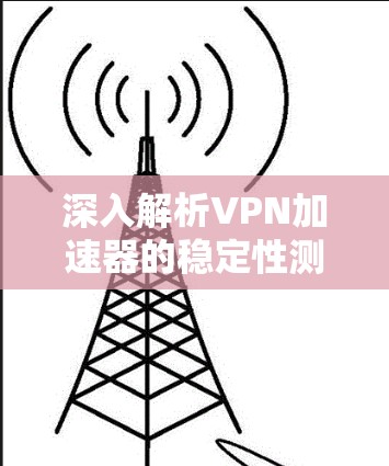 深入解析VPN加速器的稳定性测试,全面解析和测试结果 深入解析VPN加速器的稳定性测试,全面解析和测试结果