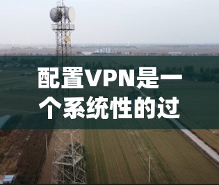 配置VPN是一个系统性的过程,涉及多个步骤和配置,以下是一步步的指南 配置VPN是一个系统性的过程,涉及多个步骤和配置,以下是一步步的指南
