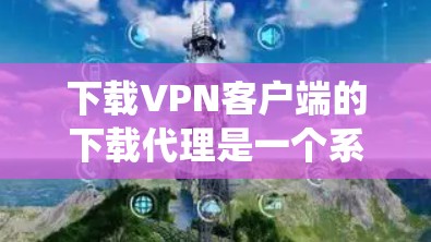 下载VPN客户端的下载代理是一个系统性的过程,涉及技术、安全和信息管理等多个方面。以下是一个清晰的指南,帮助您顺利完成这一过程 下载VPN客户端的下载代理是一个系统性的过程,涉及技术、安全和信息管理等多个方面。以下是一个清晰的指南,帮助您顺利完成这一过程