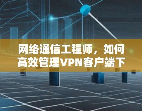 网络通信工程师，如何高效管理VPN客户端下载