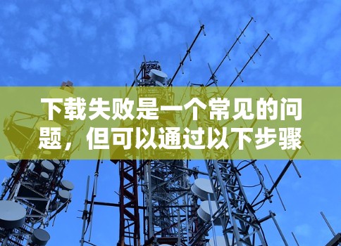 下载失败是一个常见的问题,但可以通过以下步骤排查和解决 下载失败是一个常见的问题,但可以通过以下步骤排查和解决