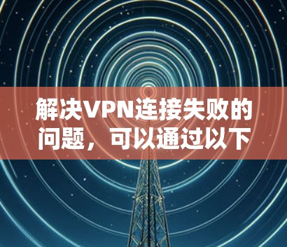 解决VPN连接失败的问题，可以通过以下步骤进行