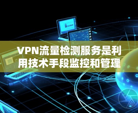 VPN流量检测服务是利用技术手段监控和管理VPN流量，确保流量安全性和合规性。以下是详细的步骤和建议
