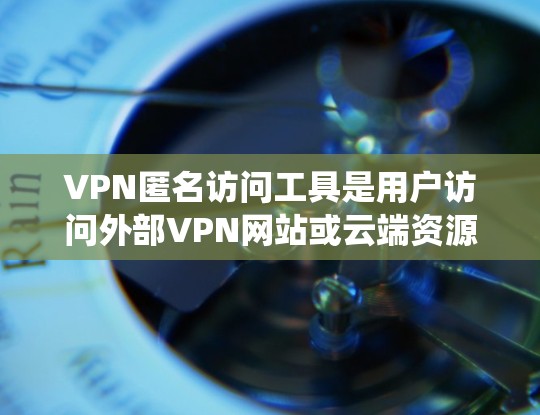 VPN匿名访问工具是用户访问外部VPN网站或云端资源时的便利工具，但使用时需要谨慎，以确保安全性和隐私。以下是对这些工具的系统性分析