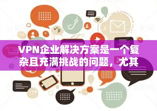 VPN企业解决方案是一个复杂且充满挑战的问题，尤其是对于刚开始运营或尚未深入了解市场和法律的公司来说。以下是一些关键点和建议，帮助您选择和设计一个符合需求的VPN企业解决方案