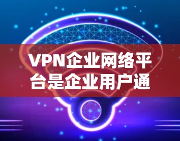 VPN企业网络平台是企业用户通过利用互联网技术在外部网络环境中获得丰富网络资源的重要工具。以下是对该概念的详细分析