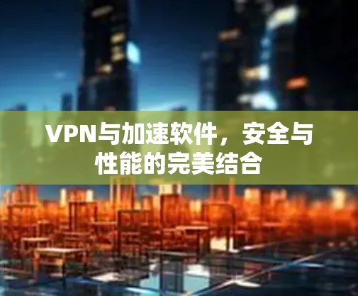 VPN与加速软件,安全与性能的完美结合 VPN与加速软件,安全与性能的完美结合