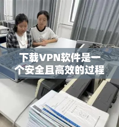 下载VPN软件是一个安全且高效的过程，以下是一个清晰的指南，帮助你轻松完成下载和安装